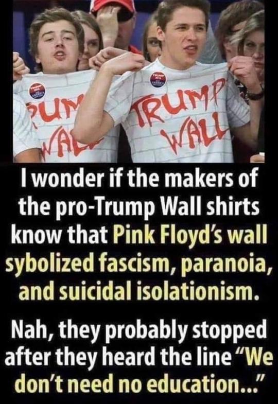 trump supporters pink floyd wall - Trump Wall I wonder if the makers of the proTrump Wall shirts know that Pink Floyd's wall sybolized fascism, paranoia, and suicidal isolationism. Nah, they probably stopped after they heard the line "We don't need no edu