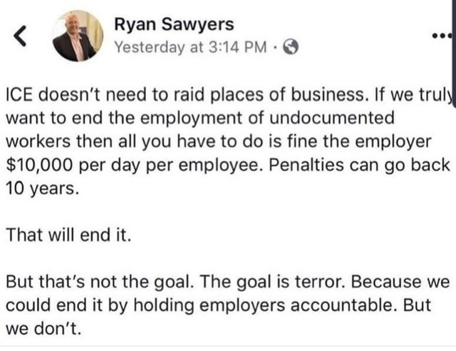 document - Ryan Sawyers Yesterday at Ice doesn't need to raid places of business. If we truly want to end the employment of undocumented workers then all you have to do is fine the employer $10,000 per day per employee. Penalties can go back 10 years. Tha