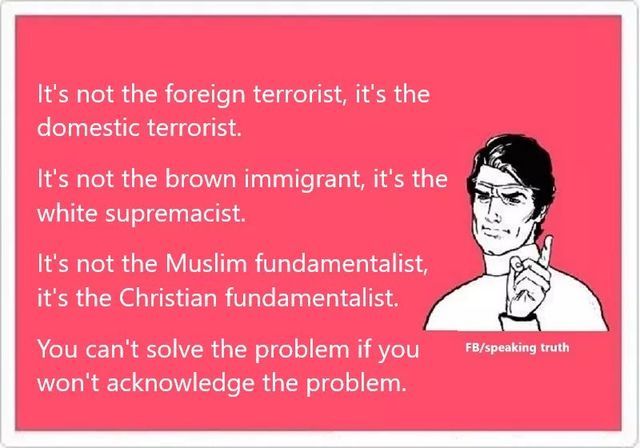 smile - It's not the foreign terrorist, it's the domestic terrorist. It's not the brown immigrant, it's the white supremacist. It's not the Muslim fundamentalist, it's the Christian fundamentalist. Fbspeaking truth You can't solve the problem if you won't