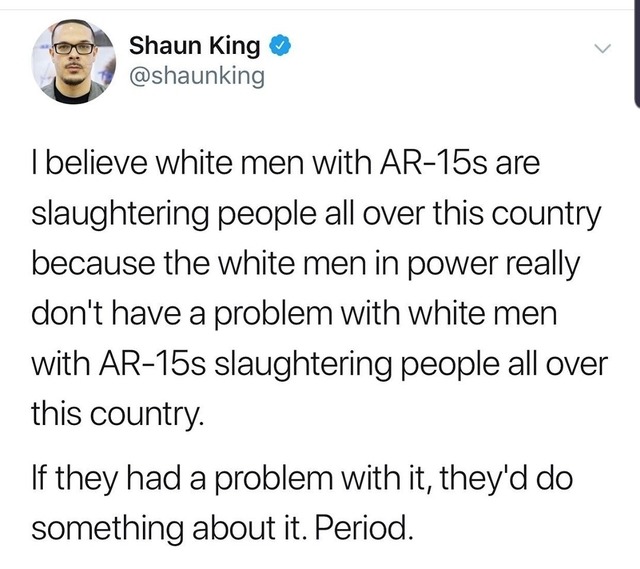 document - Shaun King I believe white men with Ar15s are slaughtering people all over this country because the white men in power really don't have a problem with white men with Ar15s slaughtering people all over this country. If they had a problem with i