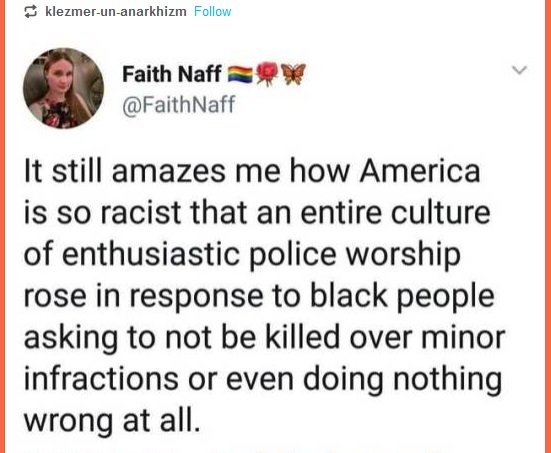 quotes - klezmerunanarkhizm Faith Naff Naff Oy It still amazes me how America is so racist that an entire culture of enthusiastic police worship rose in response to black people asking to not be killed over minor infractions or even doing nothing wrong at