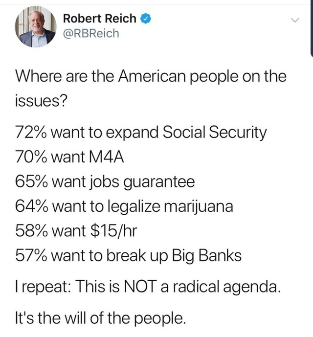 document - Robert Reich Where are the American people on the issues? 72% want to expand Social Security 70% want M4A 65% want jobs guarantee 64% want to legalize marijuana 58% want $15hr 57% want to break up Big Banks Trepeat This is Not a radical agenda.