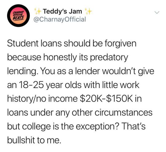 Teddy's Jam Student loans should be forgiven because honestly its predatory lending. You as a lender wouldn't give an 1825 year olds with little work historyno income $20K$ in loans under any other circumstances but college is the exception? That's…