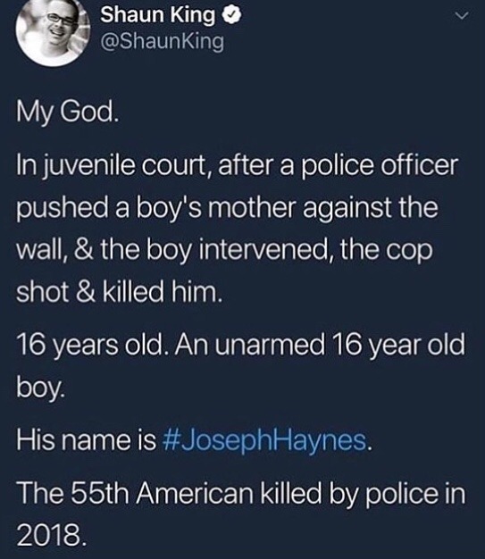 atmosphere - Shaun King My God. In juvenile court, after a police officer pushed a boy's mother against the wall, & the boy intervened, the cop shot & killed him. 16 years old. An unarmed 16 year old boy. His name is Haynes. The 55th American killed by po