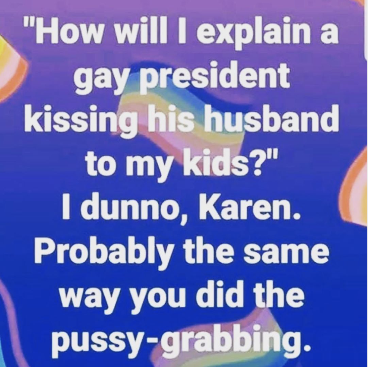 material - "How will I explain a gay president kissing his husband to my kids?" I dunno, Karen. Probably the same way you did the pussygrabbing.