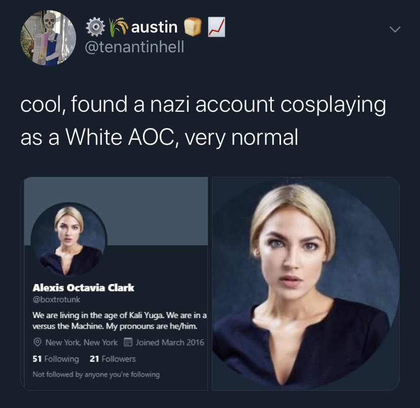 presentation - 0 Kaustin cool, found a nazi account cosplaying as a White Aoc, very normal Alexis Octavia Clark We are living in the age of Kali Yuga. We are in a versus the Machine. My pronouns are hehim. New York, New York Joined 51 ing 21 ers Not ed by