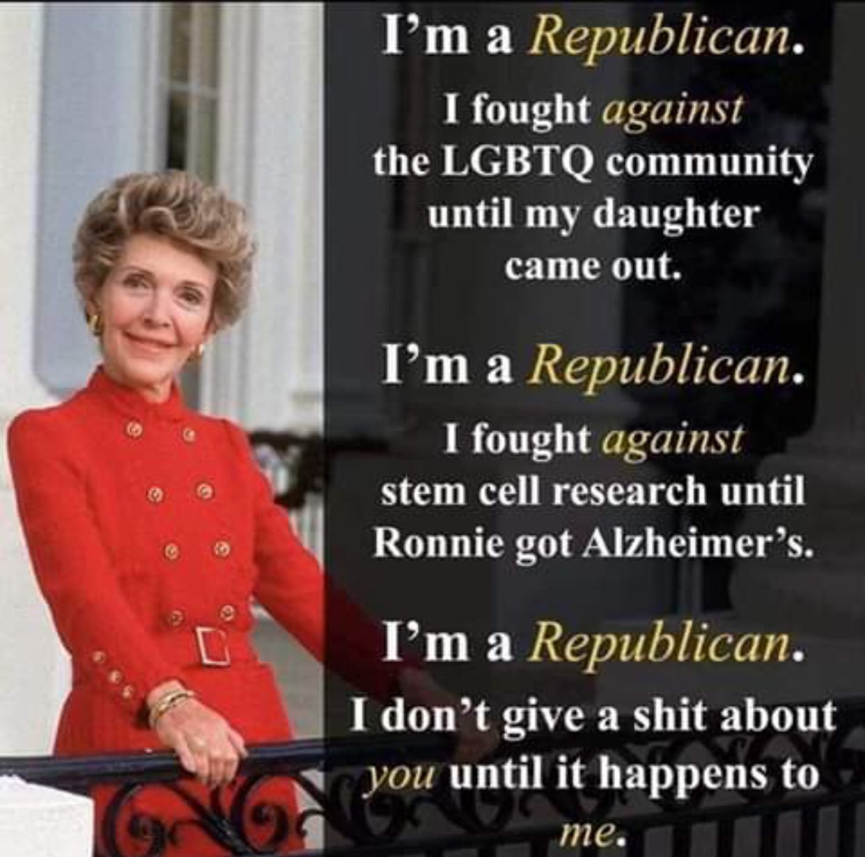 typical republican - I'm a Republican. I fought against the Lgbtq community until my daughter came out. I'm a Republican. I fought against stem cell research until Ronnie got Alzheimer's. I'm a Republican. I don't give a shit about you until it happens to