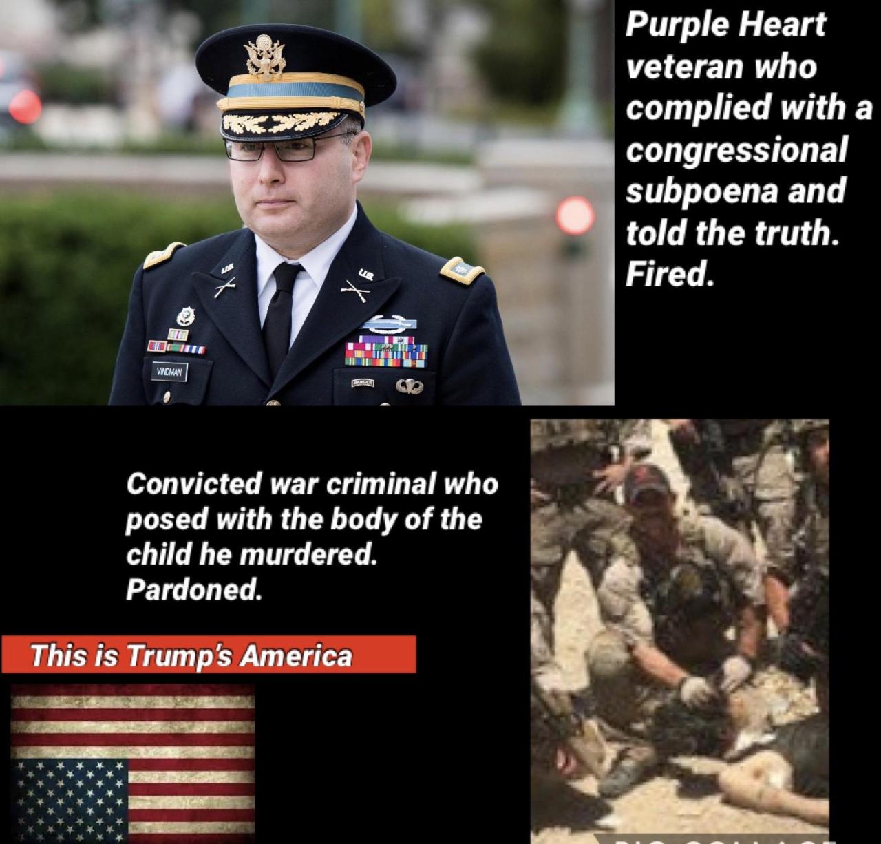 colonel vindman - Purple Heart veteran who complied with a congressional subpoena and told the truth. Fired. Vindman Mangee Convicted war criminal who posed with the body of the child he murdered. Pardoned. This is Trump's America