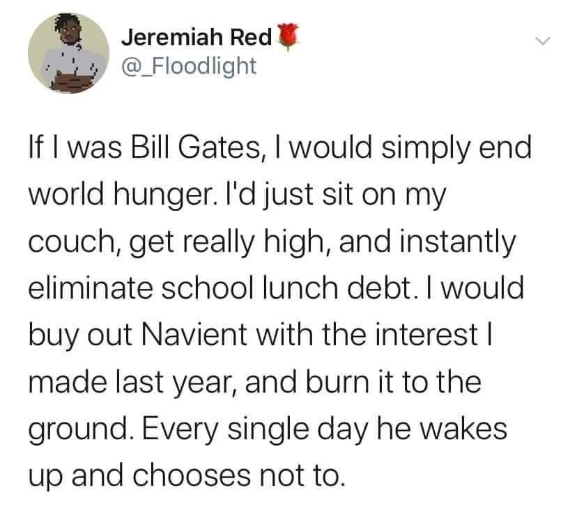 am at least five steps ahead - W Jeremiah Red @ Floodlight If I was Bill Gates, I would simply end world hunger. I'd just sit on my couch, get really high, and instantly eliminate school lunch debt. I would buy out Navient with the interest | made last ye