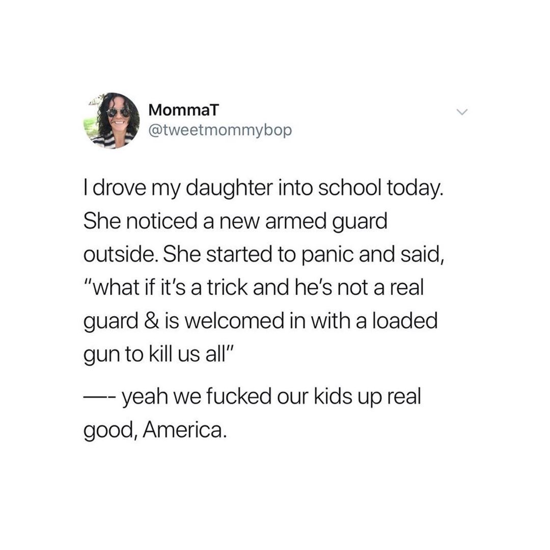 document - Mommat I drove my daughter into school today. She noticed a new armed guard outside. She started to panic and said, "what if it's a trick and he's not a real guard & is welcomed in with a loaded gun to kill us all" yeah we fucked our kids up re