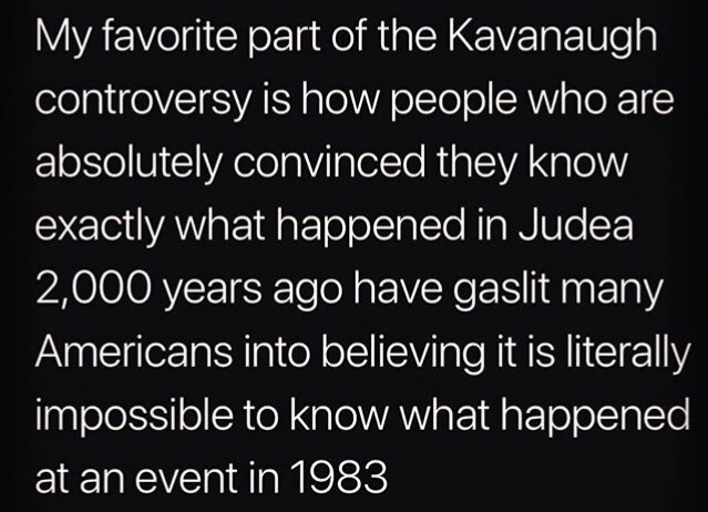 Teacher - My favorite part of the Kavanaugh controversy is how people who are absolutely convinced they know exactly what happened in Judea 2,000 years ago have gaslit many Americans into believing it is literally impossible to know what happened at an ev