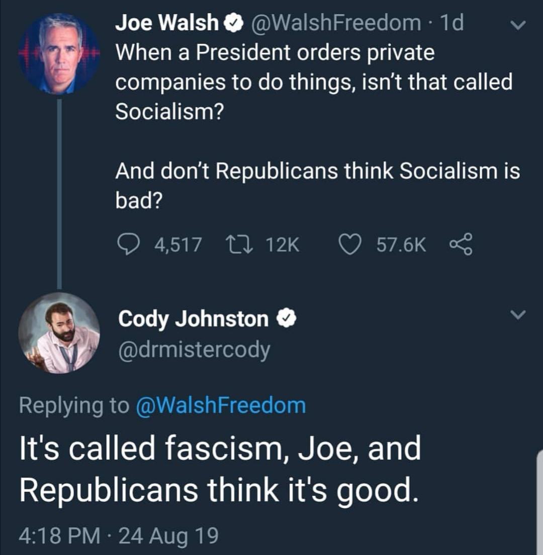 presentation - Joe Walsh 1d When a President orders private companies to do things, isn't that called Socialism? And don't Republicans think Socialism is bad? 4,517 8 Cody Johnston It's called fascism, Joe, and Republicans think it's good. 24 Aug 19