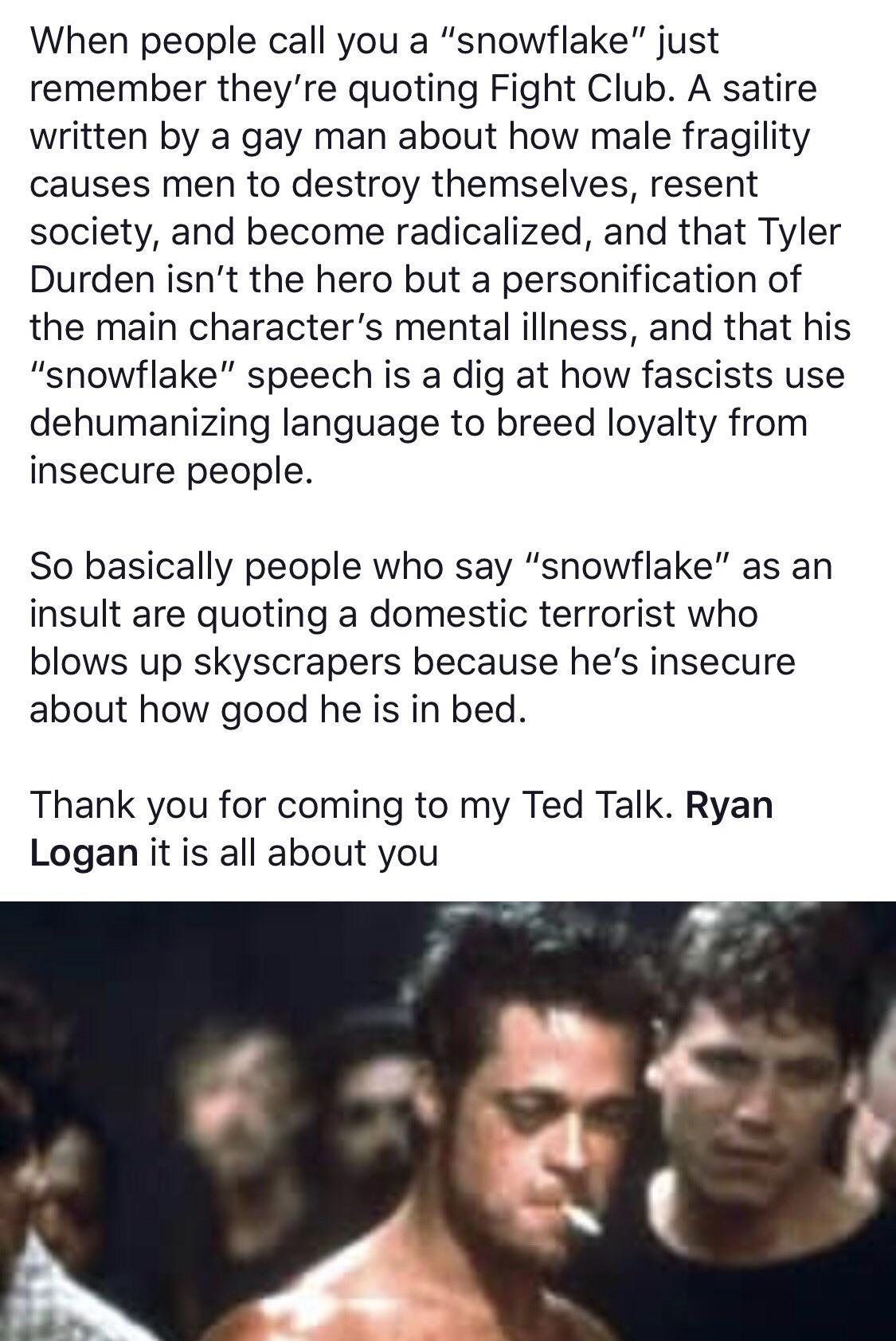 fight club brad pitt - When people call you a "snowflake" just remember they're quoting Fight Club. A satire written by a gay man about how male fragility causes men to destroy themselves, resent society, and become radicalized, and that Tyler Durden isn'