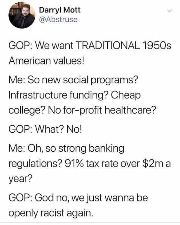 Darryl Mott Gop We want Traditional 1950s American values! Me So new social programs? Infrastructure funding? Cheap college? No forprofit healthcare? Gop What? No! Me Oh, so strong banking regulations? 91% tax rate over $2m a year? Gop God no, we just…