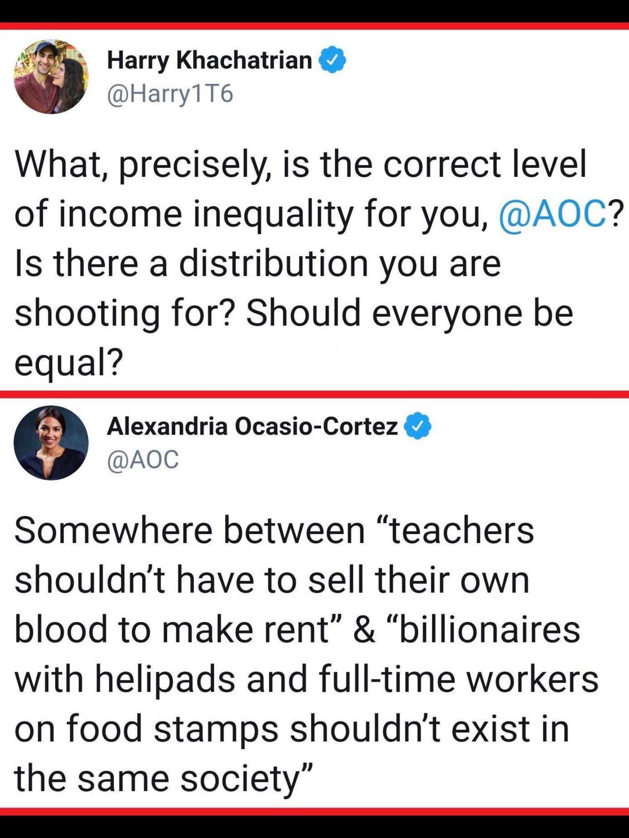 angle - Harry Khachatrian What, precisely, is the correct level of income inequality for you, ? Is there a distribution you are shooting for? Should everyone be equal? Alexandria OcasioCortez Somewhere between teachers shouldn't have to sell their own blo