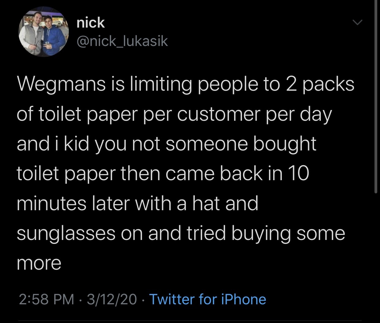 atmosphere - nick Wegmans is limiting people to 2 packs of toilet paper per customer per day and i kid you not someone bought toilet paper then came back in 10 minutes later with a hat and sunglasses on and tried buying some more 31220 Twitter for iPhone