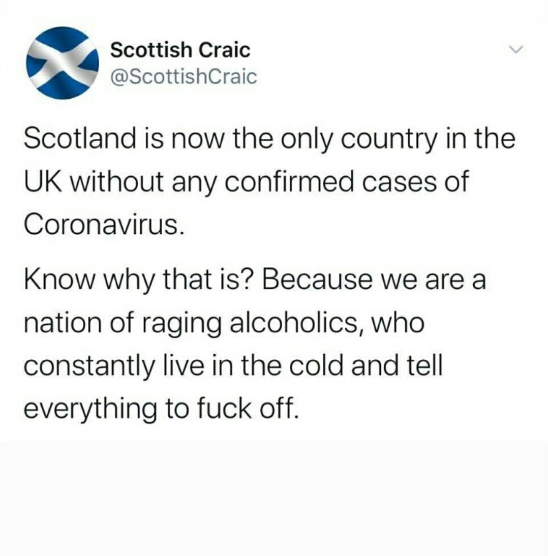 document - Scottish Craic Scotland is now the only country in the Uk without any confirmed cases of Coronavirus. Know why that is? Because we are a nation of raging alcoholics, who constantly live in the cold and tell everything to fuck off. a