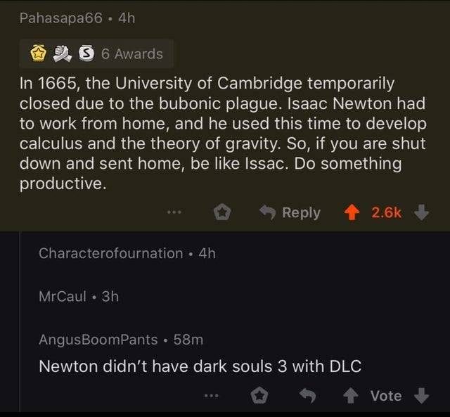 screenshot - Pahasapa66.4h 3 6 Awards In 1665, the University of Cambridge temporarily closed due to the bubonic plague. Isaac Newton had to work from home, and he used this time to develop calculus and the theory of gravity. So, if you are shut down and 