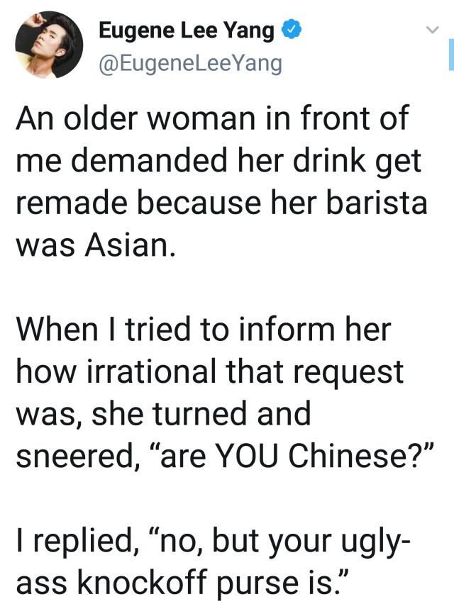 angle - Eugene Lee Yang An older woman in front of me demanded her drink get remade because her barista was Asian. When I tried to inform her how irrational that request was, she turned and sneered, are You Chinese?" I replied, no, but your ugly ass knock