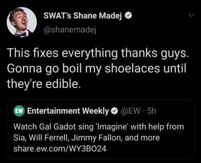 screenshot - Swat's Shane Madej This fixes everything thanks guys. Gonna go boil my shoelaces until they're edible. Ew Entertainment Weekly 5h Watch Gal Gadot sing 'Imagine' with help from Sia, Will Ferrell, Jimmy Fallon, and more .ew.comWY3B024