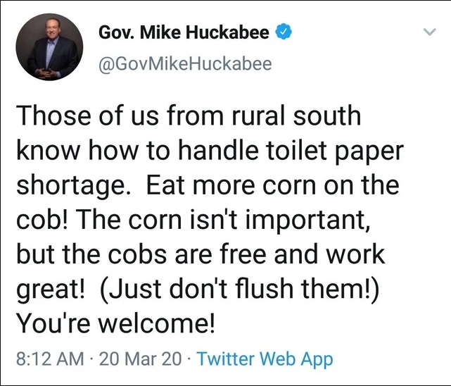 document - Gov. Mike Huckabee Huckabee Those of us from rural south know how to handle toilet paper shortage. Eat more corn on the cob! The corn isn't important, but the cobs are free and work great! Just don't flush them! You're welcome! 20 Mar 20 Twitte