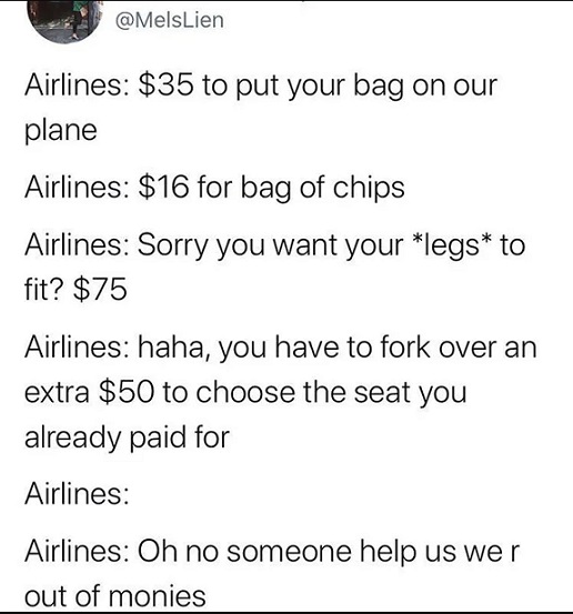 angle - Lien Airlines $35 to put your bag on our plane Airlines $16 for bag of chips Airlines Sorry you want your legs to fit? $75 Airlines haha, you have to fork over an extra $50 to choose the seat you already paid for Airlines Airlines Oh no someone he