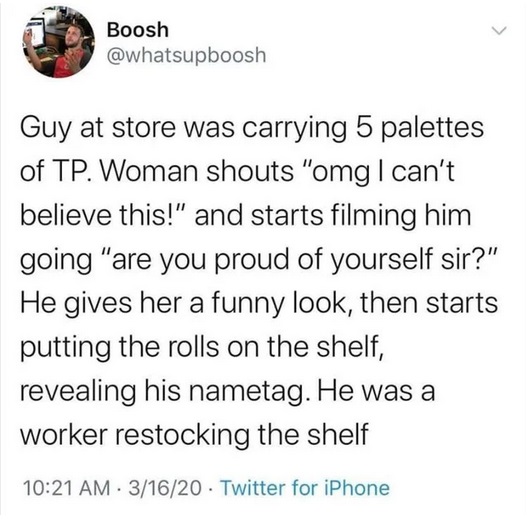 you have 3 wishes that one's on me - Boosh Guy at store was carrying 5 palettes of Tp. Woman shouts "omg I can't believe this!" and starts filming him going "are you proud of yourself sir?" He gives her a funny look, then starts putting the rolls on the s