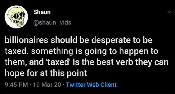 atmosphere - Shaun billionaires should be desperate to be taxed. something is going to happen to them, and 'taxed' is the best verb they can hope for at this point 19 Mar 20 Twitter Web Client