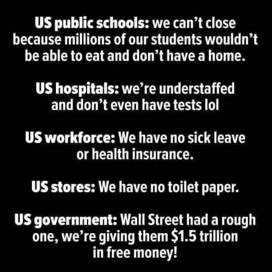 State school - Us public schools we can't close because millions of our students wouldn't be able to eat and don't have a home. Us hospitals we're understaffed and don't even have tests lol Us workforce We have no sick leave or health insurance. Us stores