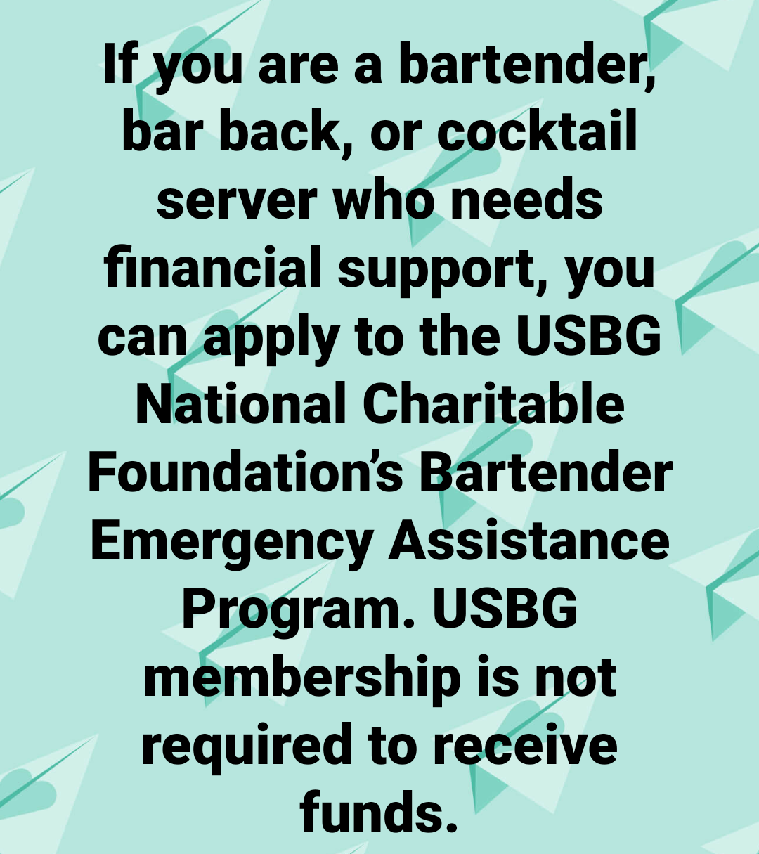 angle - If you are a bartender, bar back, or cocktail server who needs financial support, you can apply to the Usbg National Charitable Foundation's Bartender Emergency Assistance Program. Usbg membership is not required to receive funds.