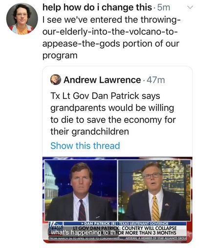 media - v help how do i change this.5m I see we've entered the throwing ourelderlyintothevolcanoto appeasethegods portion of our program Andrew Lawrence. 47m Tx Lt Gov Dan Patrick says grandparents would be willing to die to save the economy for their…