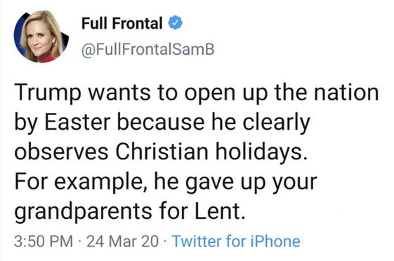 smile - Full Frontal FrontalSamB Trump wants to open up the nation by Easter because he clearly observes Christian holidays. For example, he gave up your grandparents for Lent. 24 Mar 20 Twitter for iPhone