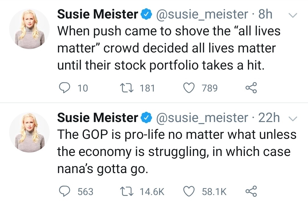 head - v Susie Meister 8h When push came to shove the all lives matter crowd decided all lives matter until their stock portfolio takes a hit. 9 10 27 181 7895 Susie Meister 22h v The Gop is prolife no matter what unless the economy is struggling, in whic