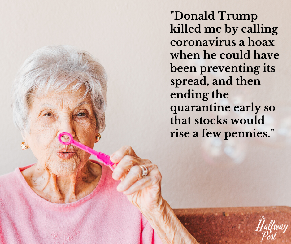 elderly blowing bubbles - "Donald Trump killed me by calling coronavirus a hoax when he could have been preventing its spread, and then ending the quarantine early so that stocks would rise a few pennies."