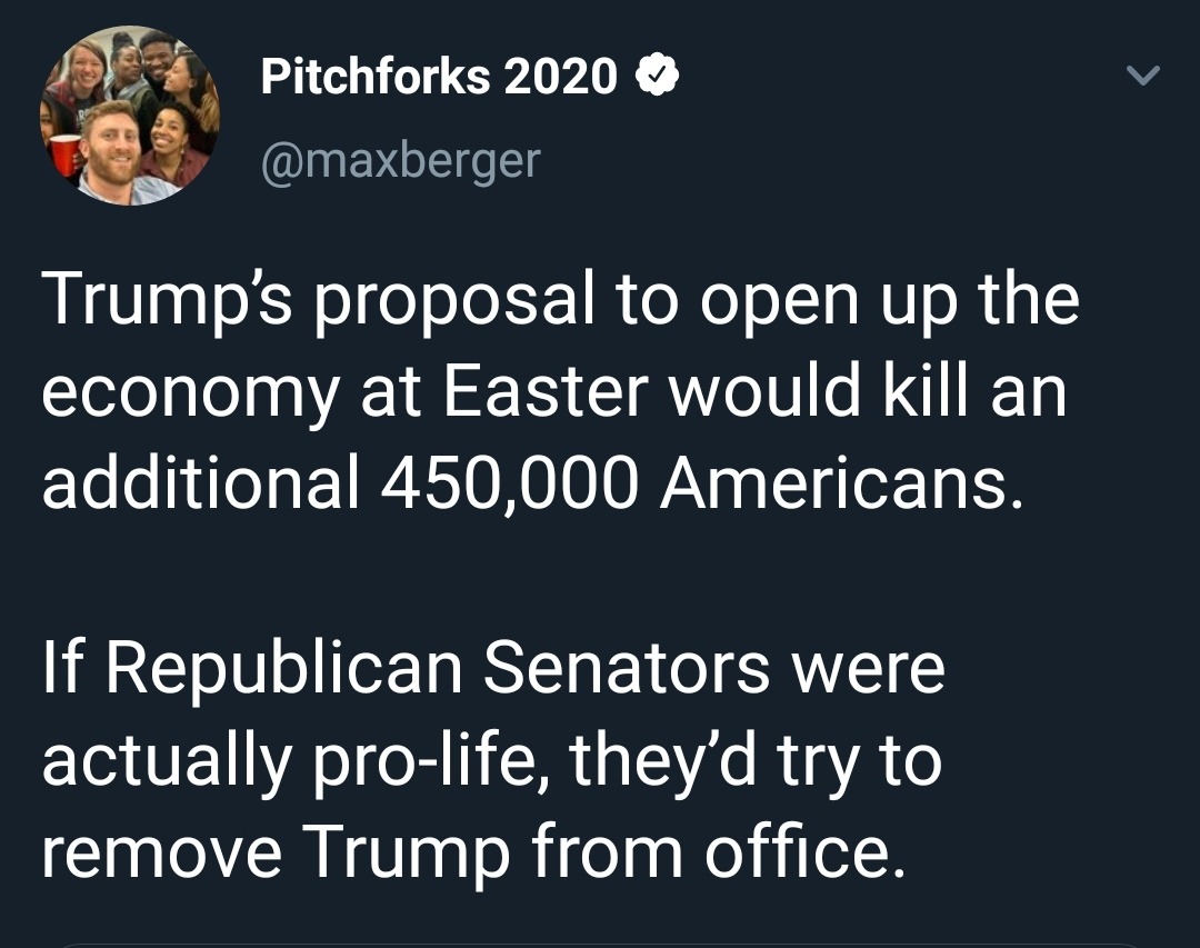 alchemy - Pitchforks 2020 Trump's proposal to open up the economy at Easter would kill an additional 450,000 Americans. If Republican Senators were actually prolife, they'd try to remove Trump from office.