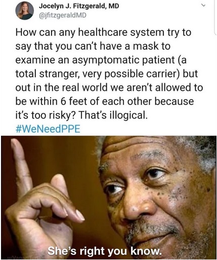 morgan freeman - Jocelyn J. Fitzgerald, Md How can any healthcare system try to say that you can't have a mask to examine an asymptomatic patient a total stranger, very possible carrier but out in the real world we aren't allowed to be within 6 feet of ea