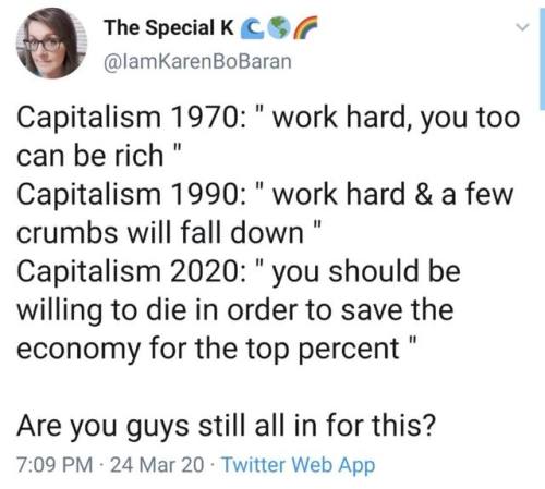 document - The Special Kc Capitalism 1970" work hard, you too can be rich" Capitalism 1990 " work hard & a few crumbs will fall down" Capitalism 2020 " you should be willing to die in order to save the economy for the top percent " Are you guys still all 
