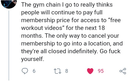 number - The gym chain I go to really thinks people will continue to pay full membership price for access to "free workout videos for the next 18 months. The only way to cancel your membership to go into a location, and they're all closed indefinitely. Go