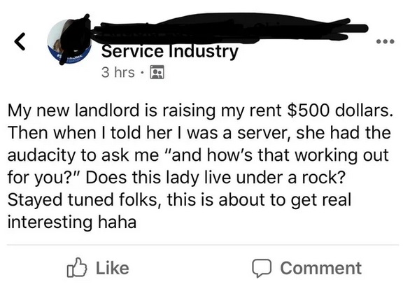 angle - Service Industry 3 hrs My new landlord is raising my rent $500 dollars. Then when I told her I was a server, she had the audacity to ask me "and how's that working out for you?" Does this lady live under a rock? Stayed tuned folks, this is about t