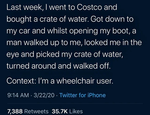 atmosphere - Last week, I went to Costco and bought a crate of water. Got down to my car and whilst opening my boot, a man walked up to me, looked me in the eye and picked my crate of water, turned around and walked off. Context I'm a wheelchair user. 322