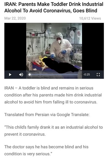 media - Iran Parents Make Toddler Drink Industrial Alcohol To Avoid Coronavirus, Goes Blind 10,612 Views 0.25 Iran A toddler is blind and remains in serious condition after his parents made him drink industrial alcohol to avoid him from falling ill to cor