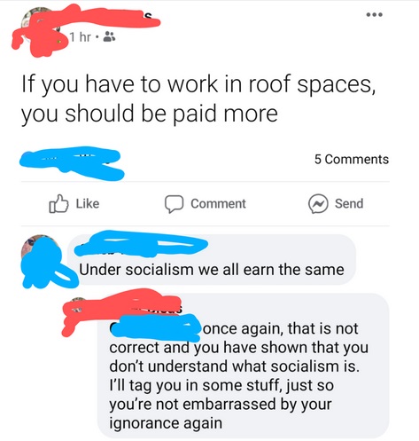 diagram - 1 hr. If you have to work in roof spaces, you should be paid more 5 Comment Send Under socialism we all earn the same once again, that is not correct and you have shown that you don't understand what socialism is. I'll tag you in some stuff, jus