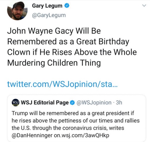 funny twitter posts - Gary Legum Legum John Wayne Gacy Will Be Remembered as a Great Birthday Clown if He Rises Above the whole Murdering Children Thing twitter.comWSJopinionsta... Ws Wsj Editorial Page . 3h Trump will be remembered as a great president i