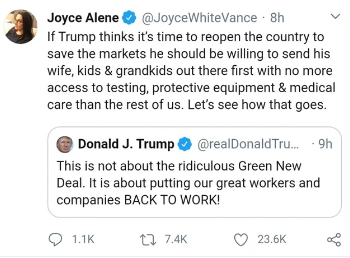 angle - Joyce Alene 8h If Trump thinks it's time to reopen the country to save the markets he should be willing to send his wife, kids & grandkids out there first with no more access to testing, protective equipment & medical care than the rest of us. Let