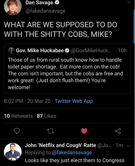twitter - Dan Savage What Are We Supposed To Do With The Shitty Cobs, Mike? - Gov. Mike Huckabee Huckabee: Those of us from rural south know how to handle toilet paper shortage. Eat more corn on the cob! The corn isn't important, but the cobs are free - L