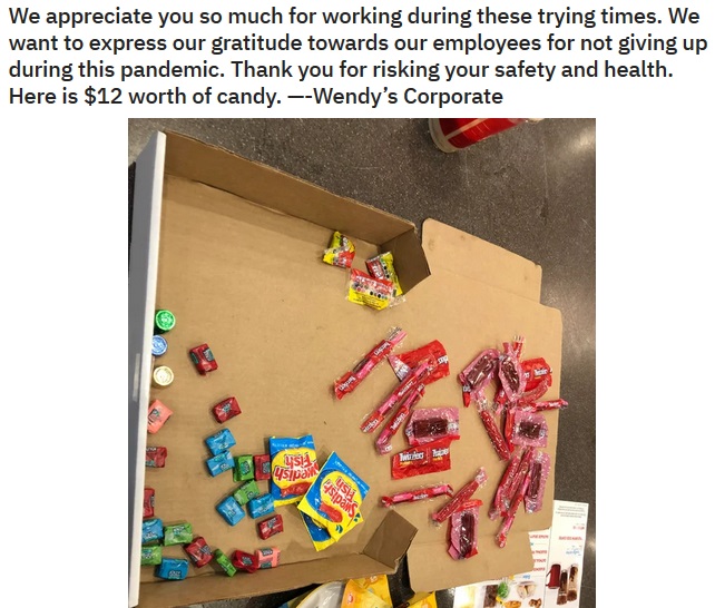 play - We appreciate you so much for working during these trying times. We want to express our gratitude towards our employees for not giving up during this pandemic. Thank you for risking your safety and health. Here is $12 worth of candy. Wendy's Corpor