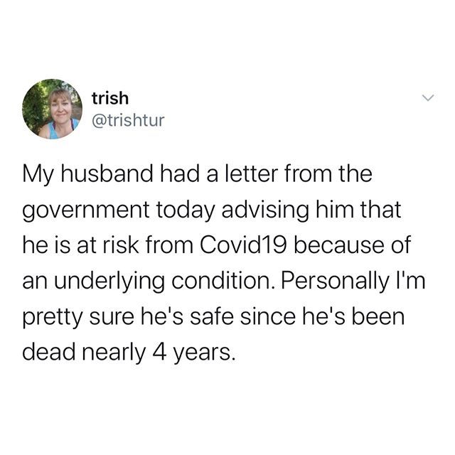 broke my hymen - trish My husband had a letter from the government today advising him that he is at risk from Covid19 because of an underlying condition. Personally I'm pretty sure he's safe since he's been dead nearly 4 years.