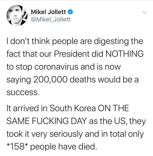 document - Mikel Jollett I don't think people are digesting the fact that our President did Nothing to stop coronavirus and is now saying 200,000 deaths would be a success. It arrived in South Korea On The Same Fucking Day as the Us, they took it very ser