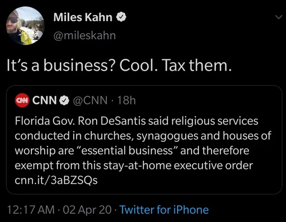 atmosphere - Miles Kahn It's a business? Cool. Tax them. Cnn Cnn 18h Florida Gov. Ron DeSantis said religious services conducted in churches, synagogues and houses of worship are "essential business" and therefore, exempt from this stayathome executive or
