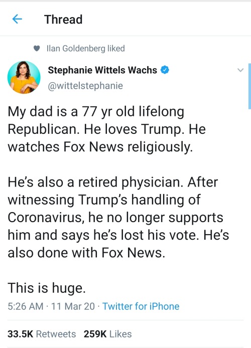 Thread Ilan Goldenberg d Stephanie Wittels Wachs My dad is a 77 yr old lifelong Republican. He loves Trump. He watches Fox News religiously. He's also a retired physician. After witnessing Trump's handling of Coronavirus, he no longer supports him and say